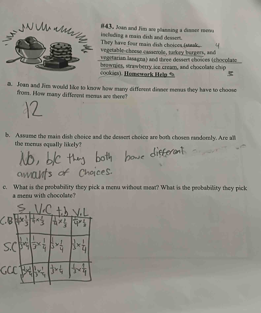 #43. Joan and Jim are planning a dinner menu 
including a main dish and dessert. 
They have four main dish choices (steak 
vegetable-cheese casserole, turkey burgers, and 
vegetarian lasagna) and three dessert choices (chocolate 
brownies, strawberry ice cream, and chocolate chip 
cookies). Homework Help 
a. Joan and Jim would like to know how many different dinner menus they have to choose 
from. How many different menus are there? 
b. Assume the main dish choice and the dessert choice are both chosen randomly. Are all 
the menus equally likely? 
c. What is the probability they pick a menu without meat? What is the probability they pick 
a menu with chocolate?