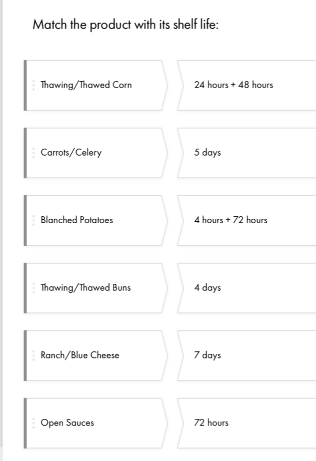 Match the product with its shelf life: 
Thawing/Thawed Corn 24 hours + 48 hours
Carrots/Celery 5 days
Blanched Potatoes 4 hours + 72 hours
Thawing/Thawed Buns 4 days
Ranch/Blue Cheese 7 days
Open Sauces 72 hours