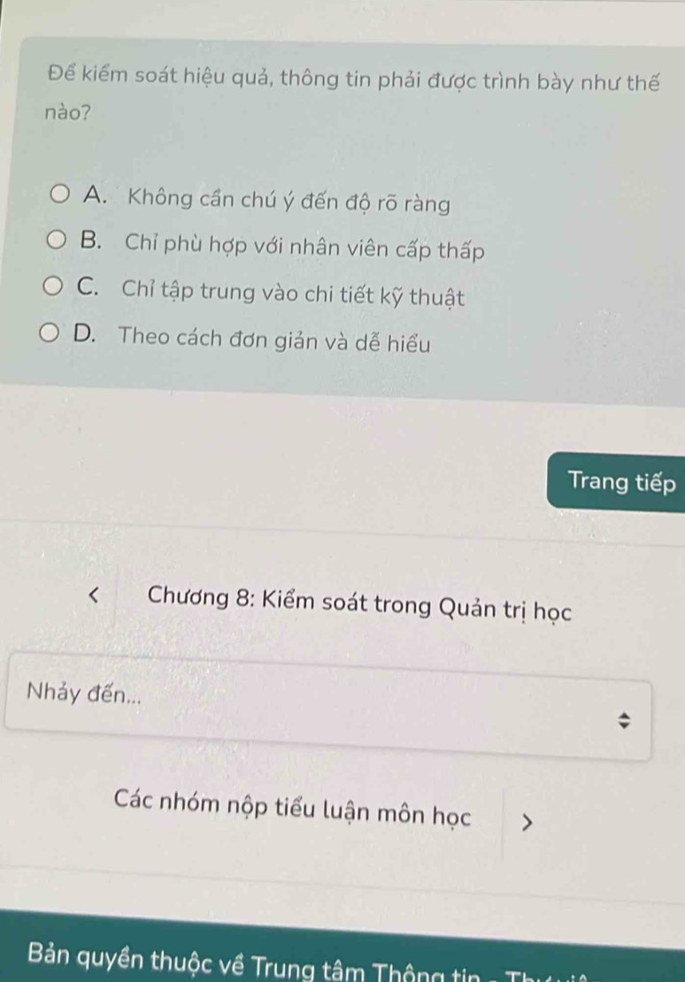 Để kiểm soát hiệu quả, thông tin phải được trình bày như thế
nào?
A. Không cần chú ý đến độ rõ ràng
B. Chỉ phù hợp với nhân viên cấp thấp
C. Chỉ tập trung vào chi tiết kỹ thuật
D. Theo cách đơn giản và dễ hiểu
Trang tiếp
* Chương 8: Kiểm soát trong Quản trị học
Nhảy đến...
Các nhóm nộp tiểu luận môn học >
Bản quyền thuộc về Trung tâm Thông tin