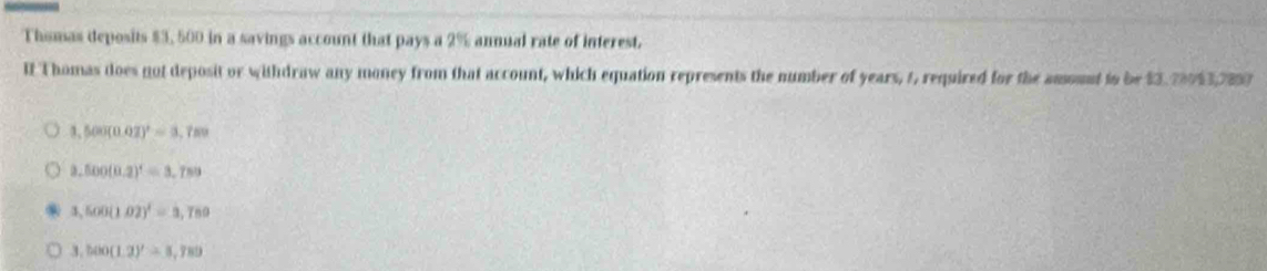 Thomas deposits $3, 500 in a savings account that pays a 2% annual rate of interest.
It Thomas does not deposit or withdraw any money from that account, which equation represents the number of years, 1, required for the amount to be $3,28953,7897
3,500(0.02)^2=3,789
3,500(0.2)^1=3,789
3,500(102)^1=3,789
3,500(1.2)'=3,789