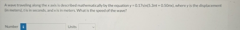 A wave traveling along the x axis is described mathematically by the equation y=0.17sin (5.3π t+0.50π x) I, where y is the displacement 
(in meters), t is in seconds, and x is in meters. What is the speed of the wave? 
Number Units