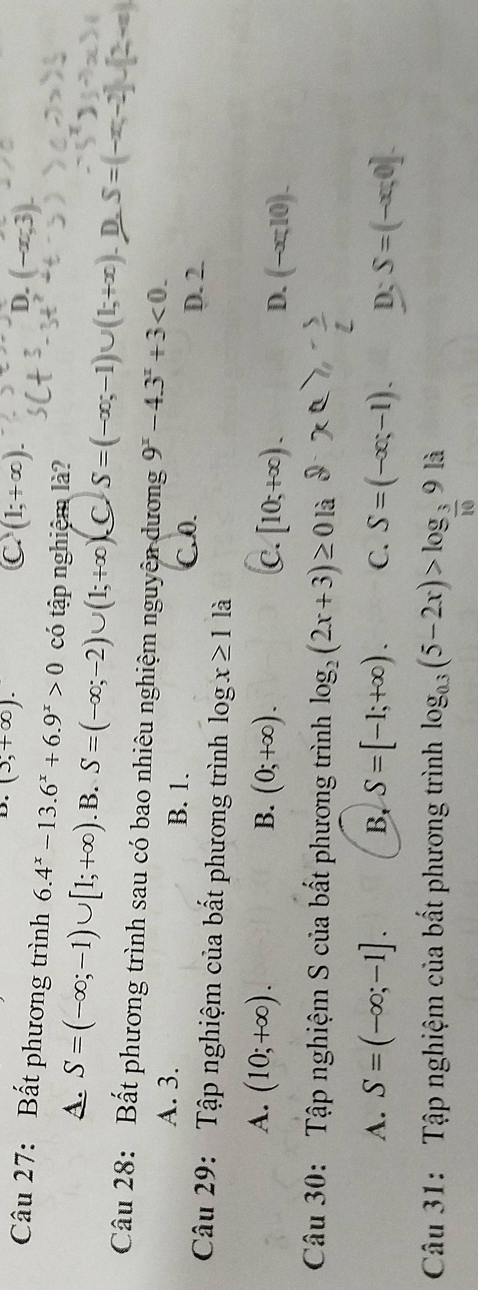 (5,+∈fty ).
C (1;+∈fty ).
D. (-x;3). 
Câu 27: Bất phương trình 6.4^x-13.6^x+6.9^x>0 có tập nghiệm là?
A. S=(-∈fty ;-1)∪ [1;+∈fty ) .B. S=(-∈fty ;-2)∪ (1;+∈fty ) C S=(-∈fty ,-1)∪ (1,+∈fty ) D. S=(-x,-2)∪ (2,-x)
Câu 28: Bất phương trình sau có bao nhiêu nghiệm nguyên dương 9^x-4.3^x+3<0</tex>.
A. 3. B. 1.
C. 0. D. 2.
Câu 29: Tập nghiệm của bất phương trình log x≥ 1 là
A. (10;+∈fty ). B. (0;+∈fty ). [10;+∈fty ). D. (-∈fty ,10). 
C.
Câu 30: Tập nghiệm S của bất phương trình log _2(2x+3)≥ 0 là
A. S=(-∈fty ;-1]. B, S=[-1;+∈fty ). C. S=(-∈fty ;-1). D; S=(-x;0]. 
Câu 31: Tập nghiệm của bất phương trình log _0.3(5-2x)>log _ 3/10 9li