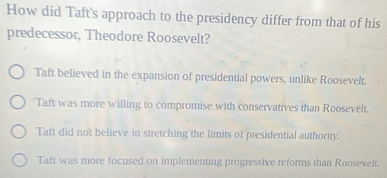 How did Taft's approach to the presidency differ from that of his
predecessor, Theodore Roosevelt?
Taft believed in the expansion of presidential powers, unlike Roosevelt.
Taft was more willing to compromise with conservatives than Roosevelt.
Taft did not believe in stretching the limits of presidential authority.
Taft was more focused on implementing progressive reforms than Roosevelt.