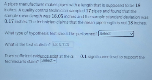 A pipes manufacturer makes pipes with a length that is supposed to be 18
inches. A quality control technician sampled 17 pipes and found that the 
sample mean length was 18.05 inches and the sample standard deviation was
0.17 inches. The technician claims that the mean pipe length is not 18 inches. 
What type of hypothesis test should be performed? Select 
What is the test statistic? Ex0.123
Does sufficient evidence exist at the alpha =0.1 significance level to support the 
technician's claim? Select