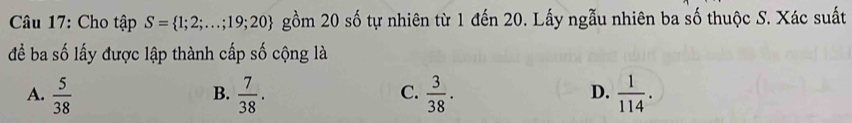 Cho tập S= 1;2;...;19;20 gồm 20 số tự nhiên từ 1 đến 20. Lấy ngẫu nhiên ba số thuộc S. Xác suất
để ba số lấy được lập thành cấp số cộng là
A.  5/38   7/38 .  3/38 .  1/114 . 
B.
C.
D.