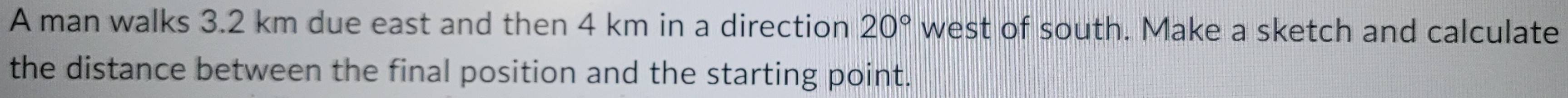 A man walks 3.2 km due east and then 4 km in a direction 20° west of south. Make a sketch and calculate 
the distance between the final position and the starting point.