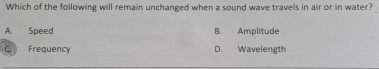 Which of the following will remain unchanged when a sound wave travels in air or in water?
A. Speed B. Amplitude
C Frequency D. Wavelength