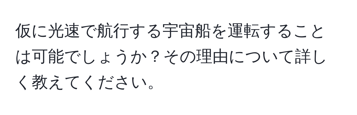 仮に光速で航行する宇宙船を運転することは可能でしょうか？その理由について詳しく教えてください。