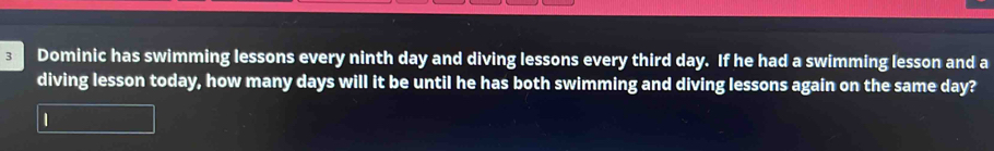 Dominic has swimming lessons every ninth day and diving lessons every third day. If he had a swimming lesson and a 
diving lesson today, how many days will it be until he has both swimming and diving lessons again on the same day? 
1