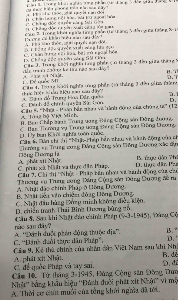 Cầu 1. Trong khởi nghĩa từng phần (từ tháng 3 đến giữa tháng 8-1
đã thực hiện phong trào nào sau đây?
A. Phá kho thóc, giải quyết nạn đói.
B. Chấn hưng nội hóa, bài trừ ngoại hóa.
C. Chống độc quyền cảng Sài Gòn.
D. Chống độc quyền xuất căng lúa gạo.
Câu 2. Trong khởi nghĩa từng phần (từ tháng 3 đến giữa tháng 8-19
Dương đề khẩu hiệu nào sau đây?
A. Phá kho thóc, giải quyết nạn đói.
B. Chống độc quyền xuất cảng lúa gạo
C. Chấn hưng nội hóa, bài trừ ngoại hóa
D. Chống độc quyền cảng Sài Gòn.
Cầu 3. Trong khởi nghĩa từng phần (từ tháng 3 đến giữa tháng 8
đầu tranh chống kẻ thù nào sau đây? B. T
A. Phát xít Nhật. D. T
C. Đế quốc Mĩ.
Cầu 4. Trong khởi nghĩa từng phần (từ tháng 3 đến giữa tháng
thực hiện khẩu hiệu nào sau đây?
A. Đánh đồ Trung Hoa Dân quốc. B. I
C. Đánh đồ chính quyền Sài Gòn, D.
Câu 5. “Nhật - Pháp bắn nhau và hành động của chúng ta” (12
A. Tổng bộ Việt Minh.
B. Ban Chấp hành Trung uong Đảng Cộng sản Đông duơng.
C. Ban Thường vụ Trung uong Đảng Cộng sản Đông Duơng.
D. Ủy ban Khởi nghĩa toàn quốc.
Câu 6. Bản chỉ thị “Nhật-Pháp bắn nhau và hành động của ch
Thường vụ Trung ương Đảng Cộng sản Đông Dương xác địn
Đông Dương là
A. phát xít Nhật. B. thực dân Phâ
C. phát xít Nhật và thực dân Pháp. D. thực dân Phá
Câu 7. Chỉ thị “Nhật - Pháp bắn nhau và hành động của chứ
Thường vụ Trung ương Đảng Cộng sản Đông Dương đề ra
A. Nhật đảo chính Pháp ở Đông Dương.
B. Nhật tiến vào chiếm đóng Đông Dượng.
C. Nhật đầu hàng Đồng minh không điều kiện.
D. chiến tranh Thái Bình Dương bùng nổ.
Câu 8. Sau khi Nhật đảo chính Pháp (9-3-1945), Đảng Cộ
nào sau đây?
A. “Đánh đuổi phản động thuộc địa”. B. “
C. “Đánh đuổi thực dân Pháp”.
D. `
Câu 9. Kẻ thù chính của nhân dân Việt Nam sau khi Nhá
A. phát xít Nhật. B. đế
C. đế quốc Pháp và tay sai. D. để
Câu 10. Từ tháng 3-1945, Đảng Cộng sản Đông Dượ
Nhật” bằng khẩu hiệu “Đánh đuồi phát xít Nhật” vì mộ
A. Thời cơ chín muồi của tổng khởi nghĩa đã tới.