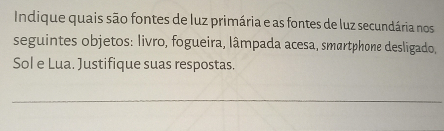 Indique quais são fontes de luz primária e as fontes de luz secundária nos 
seguintes objetos: livro, fogueira, lâmpada acesa, smartphone desligado, 
Sol e Lua. Justifique suas respostas. 
_