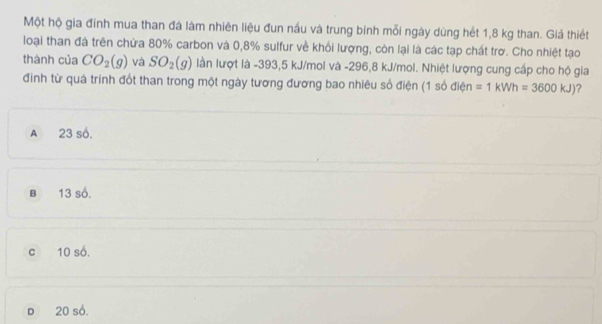 Một hộ gia đinh mua than đá làm nhiên liệu đun nấu và trung binh mỗi ngày dùng hét 1,8 kg than. Giả thiết
loại than đá trên chứa 80% carbon và 0,8% sulfur về khối lượng, còn lại là các tạp chất trơ. Cho nhiệt tạo
thành của CO_2(g) và SO_2(g) làn lượt là -393,5 kJ/mol và -296,8 kJ/mol. Nhiệt lượng cung cấp cho hộ gia
đinh từ quá trinh đốt than trong một ngày tương đương bao nhiêu số điện (1 số điện =1kWh=3600kJ) ?
A 23 số.
B 13 số.
c 10 số.
D 20 số.