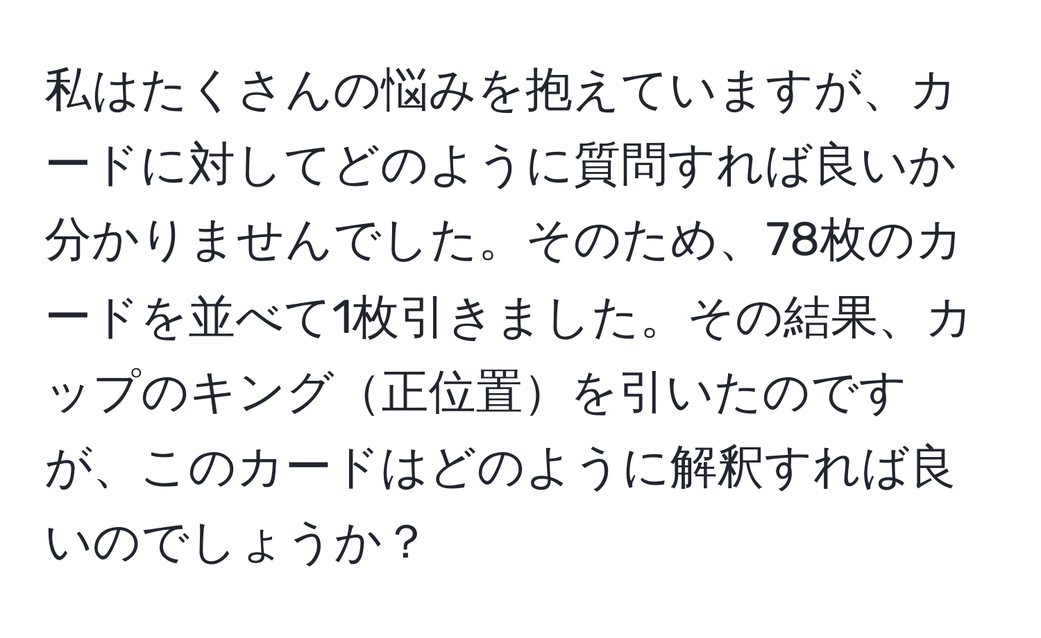 私はたくさんの悩みを抱えていますが、カードに対してどのように質問すれば良いか分かりませんでした。そのため、78枚のカードを並べて1枚引きました。その結果、カップのキング正位置を引いたのですが、このカードはどのように解釈すれば良いのでしょうか？