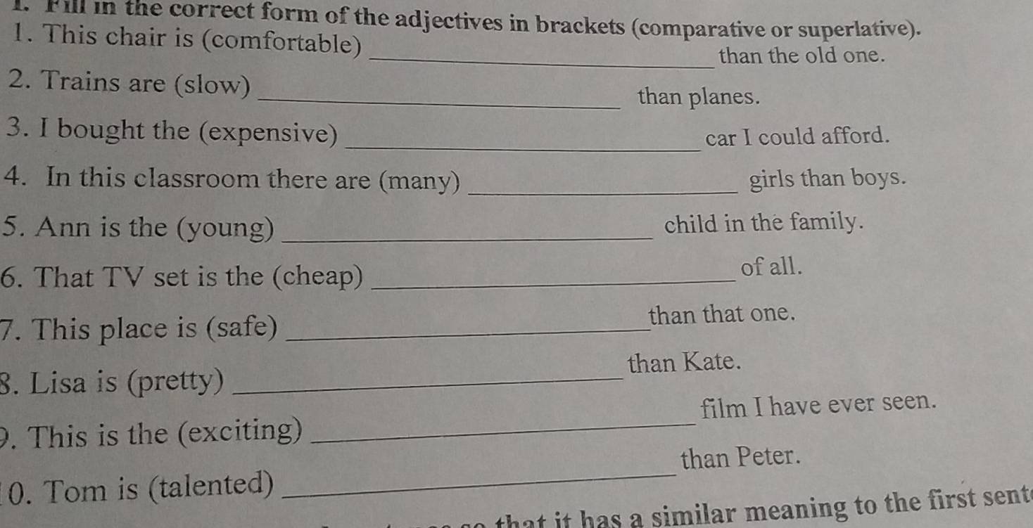 Fill in the correct form of the adjectives in brackets (comparative or superlative). 
1. This chair is (comfortable) 
_than the old one. 
2. Trains are (slow) 
_than planes. 
3. I bought the (expensive) _car I could afford. 
4. In this classroom there are (many) _girls than boys. 
5. Ann is the (young) _child in the family. 
6. That TV set is the (cheap)_ 
of all. 
7. This place is (safe) _than that one. 
8. Lisa is (pretty) _than Kate. 
9. This is the (exciting) _film I have ever seen. 
than Peter. 
0. Tom is (talented) 
_ 
that it has a similar meaning to the first sent