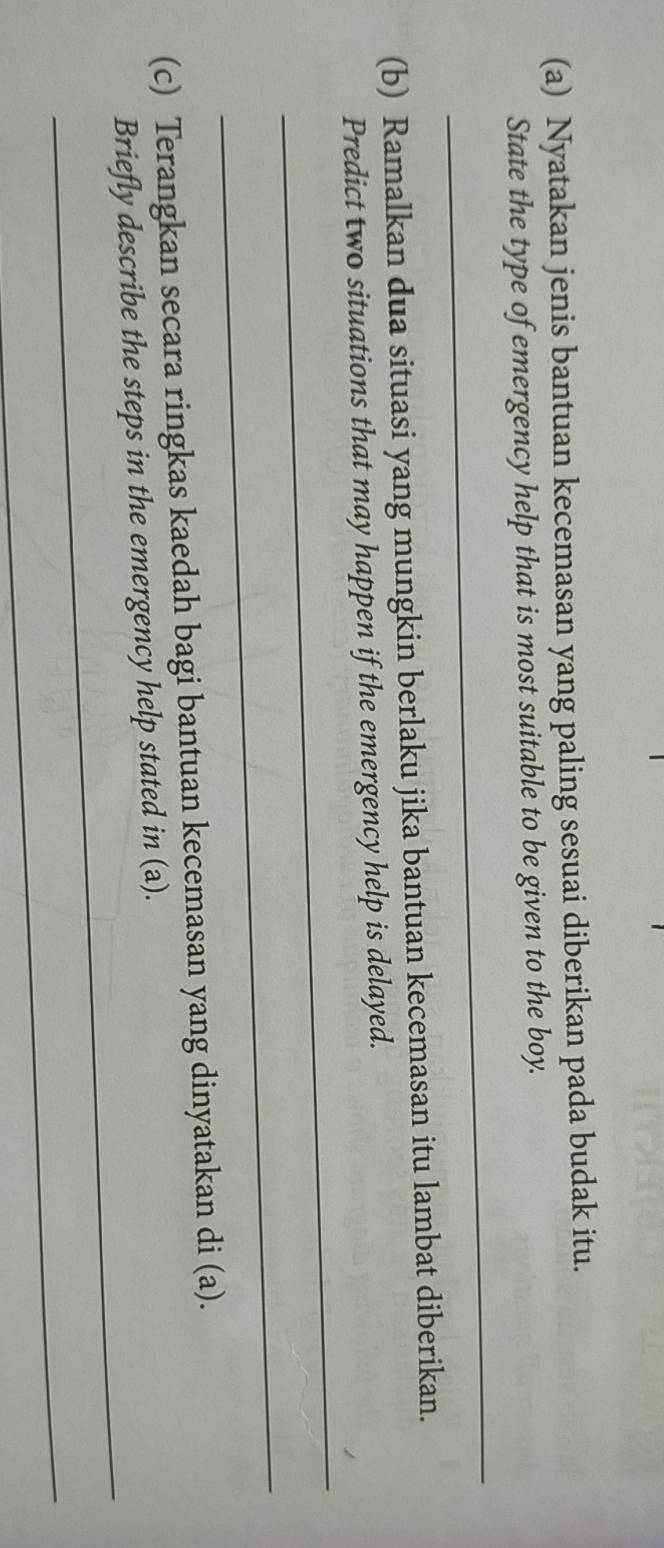 Nyatakan jenis bantuan kecemasan yang paling sesuai diberikan pada budak itu. 
_ 
State the type of emergency help that is most suitable to be given to the boy. 
(b) Ramalkan dua situasi yang mungkin berlaku jika bantuan kecemasan itu lambat diberikan. 
_ 
Predict two situations that may happen if the emergency help is delayed. 
_ 
(c) Terangkan secara ringkas kaedah bagi bantuan kecemasan yang dinyatakan di (a). 
_ 
Briefly describe the steps in the emergency help stated in (a). 
_