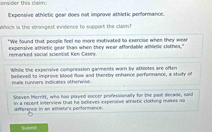 onsider this claim:
Expensive athletic gear does not improve athletic performance.
Which is the strongest evidence to support the claim?
"We found that people feel no more motivated to exercise when they wear
expensive athletic gear than when they wear affordable athletic clothes,"
remarked social scientist Ken Casey.
While the expensive compression garments worn by athletes are often
believed to improve blood flow and thereby enhance performance, a study of
male runners indicates otherwise.
Steven Merritt, who has played soccer professionally for the past decade, said
in a recent interview that he believes expensive athletic clothing makes no
difference in an athlete's performance.
Submit