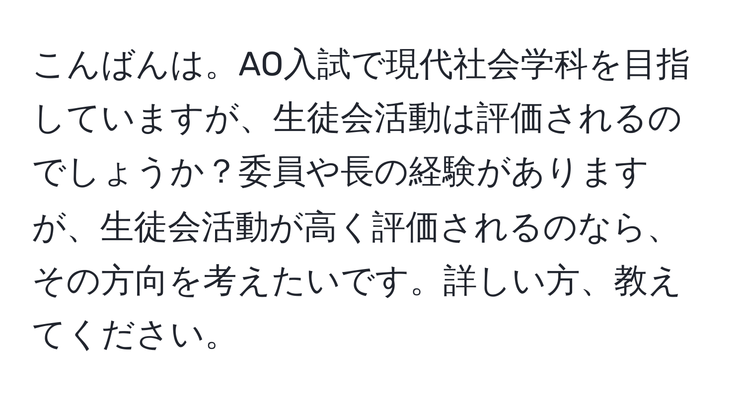 こんばんは。AO入試で現代社会学科を目指していますが、生徒会活動は評価されるのでしょうか？委員や長の経験がありますが、生徒会活動が高く評価されるのなら、その方向を考えたいです。詳しい方、教えてください。