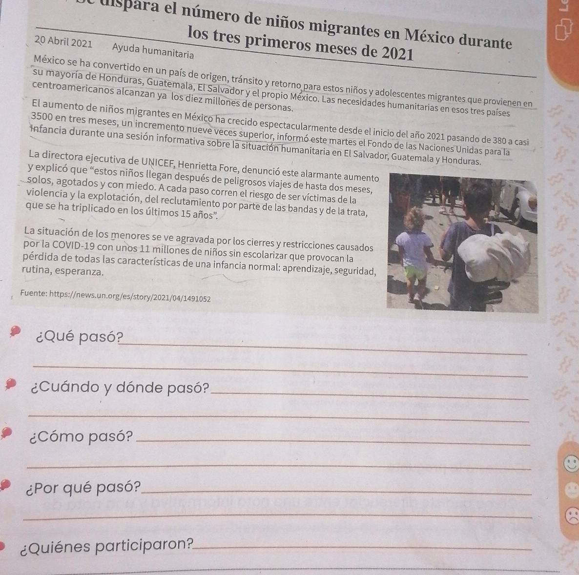 ulspara el número de niños migrantes en México durante
los tres primeros meses de 2021
20 Abril 2021 Ayuda humanitaria
México se ha convertido en un país de origen, tránsito y retorno para estos niños y adolescentes migrantes que provienen en
su mayoría de Honduras, Guatemala, El Salvador y el propio México. Las necesidades humanitarias en esos tres países
centroamericanos alcanzan ya los diez millones de personas.
El aumento de niños migrantes en México ha crecido espectacularmente desde el inicio del año 2021 pasando de 380 a casi
3500 en tres meses, un incremento nueve veces superior, informó este martes el Fondo de las Naciones Unidas para la
Infancia durante una sesión informativa sobre la situación humanitaria en El Salvador, Guatemala y Honduras.
La directora ejecutiva de UNICEF, Henrietta Fore, denunció este alarmante aumento
y explicó que “estos niños llegan después de peligrosos viajes de hasta dos meses,
solos, agotados y con miedo. A cada paso corren el riesgo de ser víctimas de la
violencia y la explotación, del reclutamiento por parte de las bandas y de la trata,
que se ha triplicado en los últimos 15 años'.
La situación de los menores se ve agravada por los cierres y restricciones causados
por la COVID-19 con unos 11 millones de niños sin escolarizar que provocan la
pérdida de todas las características de una infancia normal: aprendizaje, seguridad,
rutina, esperanza.
Fuente: https://news.un.org/es/story/2021/04/1491052
_
¿Qué pasó?
_
¿Cuándo y dónde pasó?_
_
¿Cómo pasó?_
_
¿Por qué pasó?_
_
¿Quiénes participaron?_
_