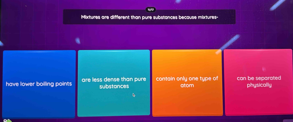 1/17
Mixtures are different than pure substances because mixtures-
have lower boiling points are less dense than pure contain only one type of can be separated
substances atom physically