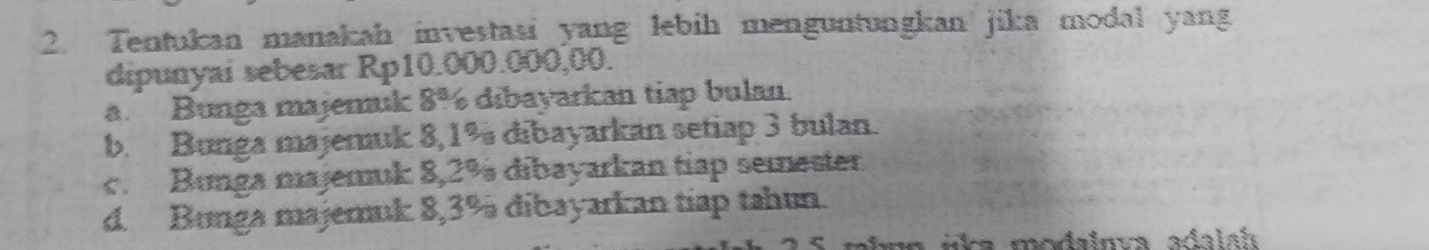 Tentukan manakah investasi yang lebih menguntungkan jika modal yang
dipunyai sebesar Rp10.000.000,00.
a. Bunga majeruk 8% dibayarkan tiap bulan.
b. Bunga majemuk 8,1% dibayarkan setiap 3 bulan.
c. Bunga majemuk 8,2% dibayarkan tiap semester
d. Bunga majemuk 8,3% dibayarkan tiap tahun.
u úka modainva adalah