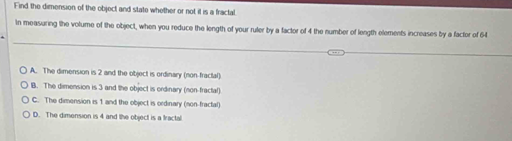 Find the dimension of the object and state whether or not it is a fractal.
In measuring the volume of the object, when you reduce the length of your ruler by a factor of 4 the number of length elements increases by a factor of 64
A. The dimension is 2 and the object is ordinary (non-fractal)
B. The dimension is 3 and the object is ordinary (non-fractal)
C. The dimension is 1 and the object is ordinary (non-fractal)
D. The dimension is 4 and the object is a fractal