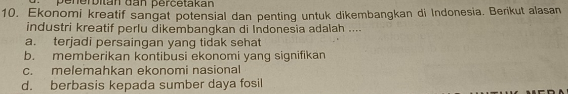 penerbitán dan percetakán
10. Ekonomi kreatif sangat potensial dan penting untuk dikembangkan di Indonesia. Berikut alasan
industri kreatif perlu dikembangkan di Indonesia adalah ....
a. terjadi persaingan yang tidak sehat
b. memberikan kontibusi ekonomi yang signifikan
c. melemahkan ekonomi nasional
d. berbasis kepada sumber daya fosil