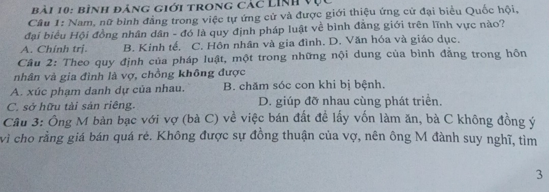 bình đảng giới trong các Linh vụ
Câu 1: Nam, nữ bình đẳng trong việc tự ứng cử và được giới thiệu ứng cử đại biểu Quốc hội,
đại biểu Hội đồng nhân dân - đó là quy định pháp luật về bình đẳng giới trên lĩnh vực nào?
A. Chính trị. B. Kinh tế. C. Hôn nhân và gia đình. D. Văn hóa và giáo dục.
Câu 2: Theo quy định của pháp luật, một trong những nội dung của bình đẳng trong hôn
nhân và gia đình là vợ, chồng không được
A. xúc phạm danh dự của nhau. B. chăm sóc con khi bị bệnh.
C. sở hữu tài sản riêng. D. giúp đỡ nhau cùng phát triển.
Câu 3: Ông M bàn bạc với vợ (bà C) về việc bán đất để lấy vốn làm ăn, bà C không đồng ý
vì cho rằng giá bán quá rẻ. Không được sự đồng thuận của vợ, nên ông M đành suy nghĩ, tìm
3