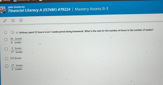 Julie Gutierrez
Financial Literacy A (IS748F) #79224 | Mastery Assess It-3
20. Brittney spent 68 hours in an 8-week period doing homework. What is the rate for the number of hours to the number of weeks?
 34hours/8weeks 
 2hours/17weeks 
8.5 hours
 17hours/2weeks 