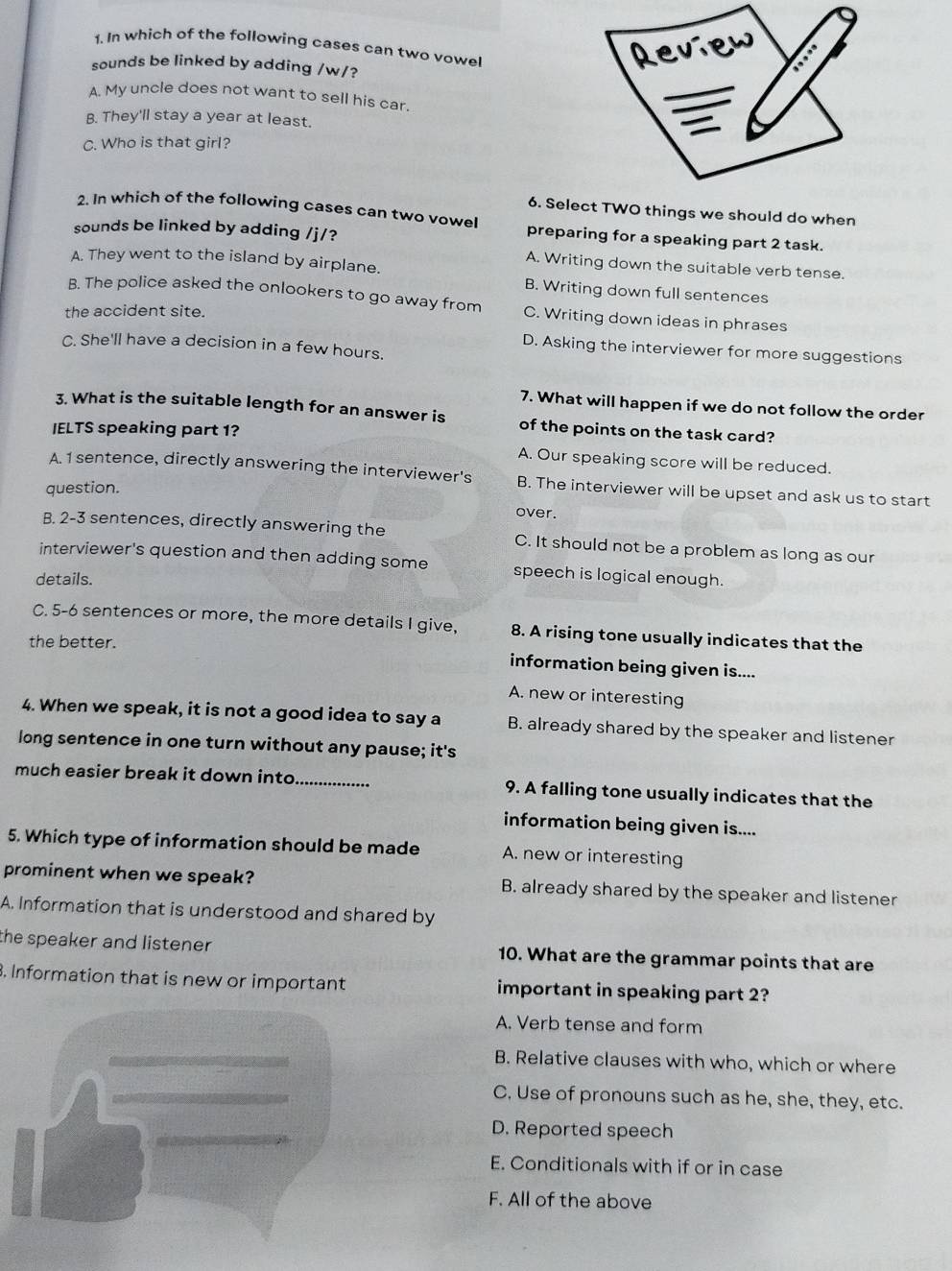 In which of the following cases can two vowel
sounds be linked by adding /w/?
A. My uncle does not want to sell his car.
B. They'll stay a year at least.
C. Who is that girl?
6. Select TWO things we should do when
2. In which of the following cases can two vowel preparing for a speaking part 2 task.
sounds be linked by adding /j/?
A. Writing down the suitable verb tense.
A. They went to the island by airplane. B. Writing down full sentences
B. The police asked the onlookers to go away from C. Writing down ideas in phrases
the accident site.
C. She'll have a decision in a few hours.
D. Asking the interviewer for more suggestions
7. What will happen if we do not follow the order
3. What is the suitable length for an answer is of the points on the task card?
IELTS speaking part 1?
A. Our speaking score will be reduced.
A. 1 sentence, directly answering the interviewer's B. The interviewer will be upset and ask us to start
question.
over.
B. 2-3 sentences, directly answering the C. It should not be a problem as long as our
interviewer's question and then adding some speech is logical enough.
details.
C. 5-6 sentences or more, the more details I give, 8. A rising tone usually indicates that the
the better.
information being given is....
A. new or interesting
4. When we speak, it is not a good idea to say a B. already shared by the speaker and listener
long sentence in one turn without any pause; it's
much easier break it down into _9. A falling tone usually indicates that the
information being given is....
5. Which type of information should be made A. new or interesting
prominent when we speak? B. already shared by the speaker and listener
A. Information that is understood and shared by
the speaker and listener . 10. What are the grammar points that are
3. Information that is new or important important in speaking part 2?
A. Verb tense and form
B. Relative clauses with who, which or where
C. Use of pronouns such as he, she, they, etc.
D. Reported speech
E. Conditionals with if or in case
F. All of the above
