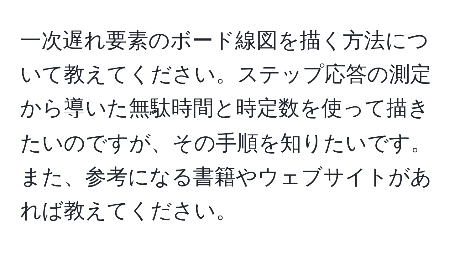 一次遅れ要素のボード線図を描く方法について教えてください。ステップ応答の測定から導いた無駄時間と時定数を使って描きたいのですが、その手順を知りたいです。また、参考になる書籍やウェブサイトがあれば教えてください。