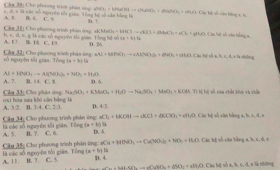 Cho phương trình phản ứng: aNO_2+bNaOHto cNaNO_3+dNaNO_2+eH_2O. Các hệ số cân bằng a, b,
c, đ. c là các số nguyên tối giản. Tổng hệ số cân bằng là
A. 8. B. 6. C. 9. D. 7 .
Câu 31: Cho phương trình phản ứng: aK MnO_4+bHClto cKCl+dMnCl_2+eCl_2+gH_2O. Các hc số cân bằng a,
b, c, d, e, g là các số nguyên tối giản. Tổng hệ số (a+b) là
A. 17. B. 18. C. 19. D. 26.
Câu 32: Cho phương trình phản ứng: aAl+bHNO_3to cAl(NO_3)_3+dNO_2+eH_2O. Các hệ số a, b, c, d, e là những
số nguyên tối giản. Tổng (a+b) là
Al+HNO_3to Al(NO_3)_3+NO_2+H_2O.
A. 7. B. 14. C. 8. D. 6,
Câu 33: Cho phản ứng: Na_2SO_3+KMnO_4+H_2Oto Na_2SO_4+MnO_2+KOH. Tỉ lệ hệ số của chất khử và chất
oxi hóa sau khi cân bằng là
A. 3:2. B. 3:4. C. 2:3. D. 4:3.
Câu 34: Cho phương trình phản ứng: aCl_2+bKOHto cKCl+dKClO_3+eH_2O. Các hệ số cân bằng a, b, c, d, e
là các số nguyên tối giản. Tống (a+b) là
A. 5. B. 7. C. 6. D. 4.
Câu 35: Cho phương trình phản ứng: aCu+bHNO_3to Cu(NO_3)_2+NO_2+H_2O. Các hệ số cân bằng a, b, c, d, e
là các số nguyên tối giản. Tổng (a+b) là
A. 11. B. 7. C. 5. D. 4.
Cu+bH_2SO_4to cCuSO_4+dSO_2+eH_2O. Các hệ số a, b, c, d, e là những