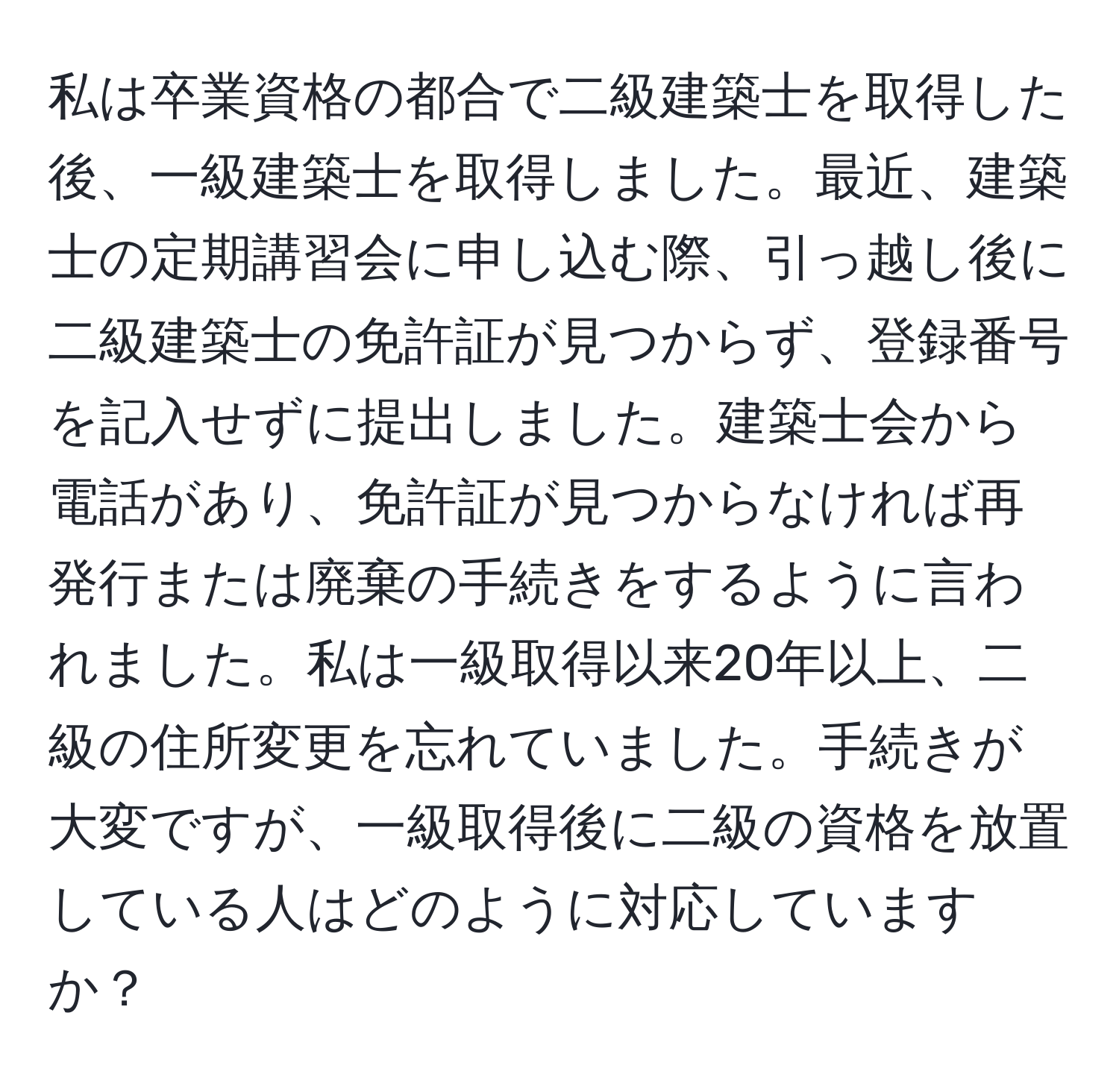 私は卒業資格の都合で二級建築士を取得した後、一級建築士を取得しました。最近、建築士の定期講習会に申し込む際、引っ越し後に二級建築士の免許証が見つからず、登録番号を記入せずに提出しました。建築士会から電話があり、免許証が見つからなければ再発行または廃棄の手続きをするように言われました。私は一級取得以来20年以上、二級の住所変更を忘れていました。手続きが大変ですが、一級取得後に二級の資格を放置している人はどのように対応していますか？