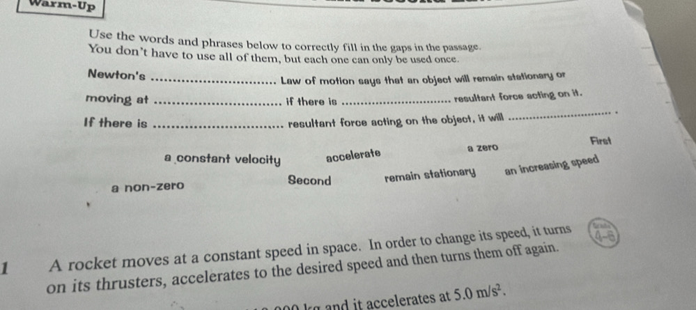 Warm-Up
Use the words and phrases below to correctly fill in the gaps in the passage.
You don’t have to use all of them, but each one can only be used once.
Newton's
_Law of motion says that an object will remain stationary or
moving at _if there is_
resultant force acting on it.
If there is _resultant force acting on the object, it will
_
a constant velocity accelerate a zero First
a non-zero remain stationary an increasing speed
Second
1 A rocket moves at a constant speed in space. In order to change its speed, it turns 4-6
on its thrusters, accelerates to the desired speed and then turns them off again.
k d it accelerates at 5.0m/s^2.