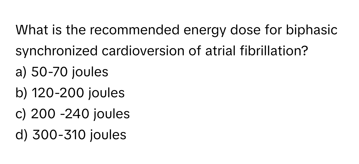 What is the recommended energy dose for biphasic synchronized cardioversion of atrial fibrillation?

a) 50-70 joules
b) 120-200 joules
c) 200 -240 joules
d) 300-310 joules