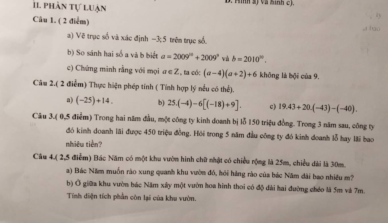 phần tự luận 
D. Hình a) và hình c). 
Câu 1. ( 2 điểm) 
ty 
2t bao 
a) Vẽ trục số và xác định - -5, 2 trên trục số. 
b) So sánh hai số a và b biết a=2009^(10)+2009^9 và b=2010^(10). 
c) Chứng minh rằng với mọi a∈ Z , ta có: (a-4)(a+2)+6 không là bội của 9. 
Câu 2.( 2 điểm) Thực hiện phép tính ( Tính hợp lý nếu có thể). 
a) (-25)+14. b) 25.(-4)-6[(-18)+9]. c) 19.43+20.(-43)-(-40). 
Câu 3.( 0,5 điểm) Trong hai năm đầu, một công ty kinh doanh bị lỗ 150 triệu đồng. Trong 3 năm sau, công ty 
đó kinh doanh lãi được 450 triệu đồng. Hỏi trong 5 năm đầu công ty đó kinh doanh lỗ hay lãi bao 
nhiêu tiền? 
Câu 4.( 2,5 điểm) Bác Năm có một khu vườn hình chữ nhật có chiều rộng là 25m, chiều dài là 30m. 
a) Bác Năm muốn rào xung quanh khu vườn đó, hỏi hàng rào của bác Năm dài bao nhiêu m? 
b) Ở giữa khu vườn bác Năm xây một vườn hoa hình thoi có độ dài hai đường chéo là 5m và 7m. 
Tính diện tích phần còn lại của khu vườn.