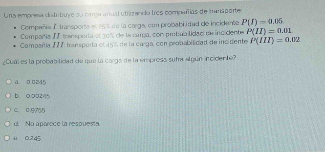 Una empresa distribuye su carga anual utilizando tres compañías de transporte:
Compañía I: transporta el 25% de la carga, con probabilidad de incidente P(I)=0.05. 
Compañía II: transporta el 30% de la carga, con probabilidad de incidente P(II)=0.01
Compañía III: transporta el 45% de la carga, con probabilidad de incidente P(III)=0.02
¿Cuál es la probabilidad de que la carga de la empresa sufra algún incidente?
a. 0.0245
b. 0.00245
c. 0.9755
d. No aparece la respuesta.
e. 0.245