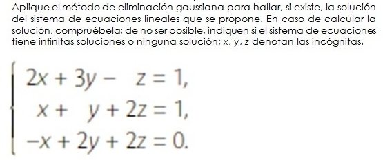 Aplique el método de eliminación gaussiana para hallar, si existe, la solución 
del sistema de ecuaciones lineales que se propone. En caso de calcular la 
solución, compruébela; de no ser posible, indiquen si el sistema de ecuaciones 
tiene infinitas soluciones o ninguna solución; x, y, z denotan las incógnitas.
beginarrayl 2x+3y-z=1, x+y+2z=1, -x+2y+2z=0.endarray.