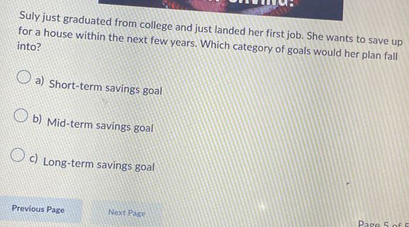 Suly just graduated from college and just landed her first job. She wants to save up
into? for a house within the next few years. Which category of goals would her plan fall
a) Short-term savings goal
b) Mid-term savings goal
c) Long-term savings goal
Previous Page Next Page
Page 5 of 5