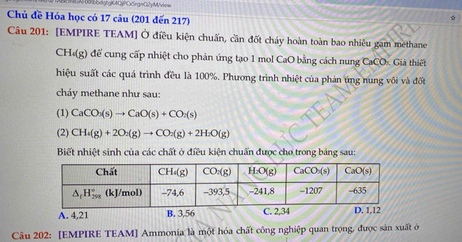 (MBXRbdgtgK4QjPCxSrgnC2yM/view
Chủ đề Hóa học có 17 câu (201 đến 217)
Câu 201: [EMPIRE TEAM] Ở điều kiện chuẩn, cần đốt cháy hoàn toàn bao nhiêu gam methane
CH_4(g) để cung cấp nhiệt cho phản ứng tạo 1 mol CaO bằng cách nung CaCO a . Giả thiết
hiệu suất các quá trình đều là 100%. Phương trình nhiệt của phản ứng nung vôi và đốt
cháy methane như sau:
(1) CaCO_3(s)to CaO(s)+CO_2(s)
(2) CH_4(g)+2O_2(g)to CO_2(g)+2H_2O(g)
Biết nhiệt sinh của các chất ở điều kiện chuẩn được cho trong bảng sau:
A. 4,21 B. 3,56 C. 2,34
Câu 202: [EMPIRE TEAM] Ammonia là một hóa chất công nghiệp quan trọng, được sản xuất ở