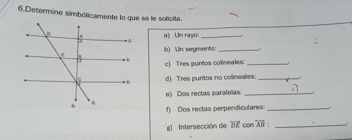 Determine simbólicamente lo que se le solicita. 
a) Un rayo: __. 
b) Un segmento: _. 
c) Tres puntos colineales:_ 
. 
d) Tres puntos no colineales:_ 
. 
e) Dos rectas paralelas:_ 
. 
f) Dos rectas perpendiculares:_ 
. 
g) Intersección de overleftrightarrow DE con overleftrightarrow AB._ 
、