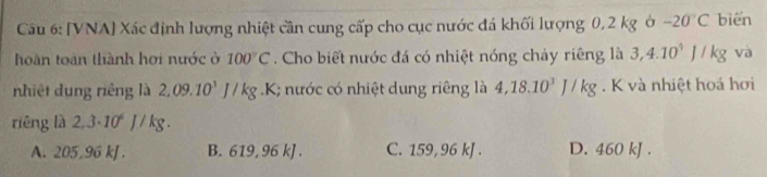 [VNA] Xác định lượng nhiệt cần cung cấp cho cục nước đá khối lượng 0,2 kg ở -20°C bién
hoàn toàn thành hơi nước ở 100°C. Cho biết nước đá có nhiệt nóng chảy riêng là 3, 4.10^4J/kg và
nhiệt dung riêng là 2,09.10^3J/kg.K; nước có nhiệt dung riêng là 4,18.10^3J/kg. K và nhiệt hoá hơi
riêng là 2,3· 10^6J/kg.
A. 205,96 kJ. B. 619, 96 kJ. C. 159,96 kJ. D. 460 kJ.