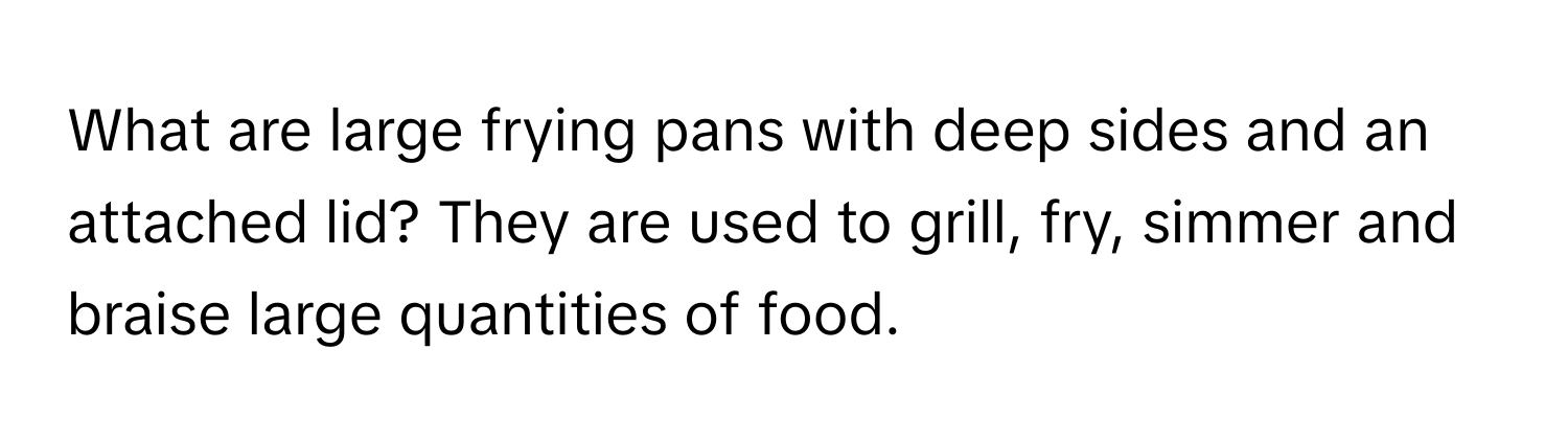 What are large frying pans with deep sides and an attached lid? They are used to grill, fry, simmer and braise large quantities of food.