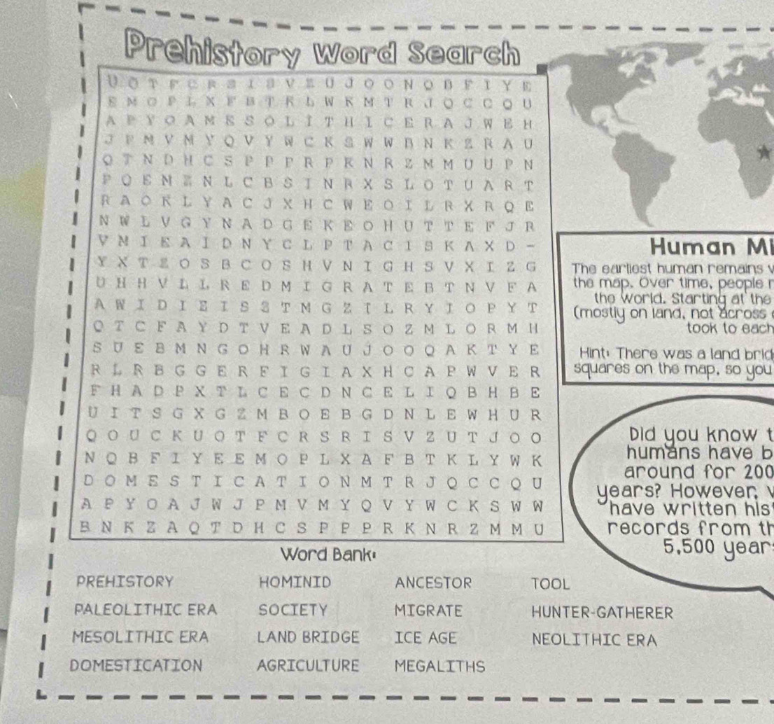 Prehistory Word Search
VοтΕcrsΙsvsuJοοΝοbΕτυΕ
Εм ΟP L X  F B TR L W КM T R J ○ C C ◎ U
A Ε у Ο A м Ε S Ο L ΙT Η Ι C E R A J W E н
J Ε Ν VΝ Y Q V Y W ⊂ Κ S W W B Ν Κ Z R A U
O T Ν D H CS P P PR PR Ν RZ м M U U P Ν
P O  E Ν Ⅲ Ν L C B S ΙΝ R X S L O T U A R T
R A O к L Y A C J X H C W E O I L R X R Q E
N W L V G Y Ν A D G E Κ E Ο H U  TT E F J Β
▽ Ν Ι Ε A Ι D Ν Y C L P T A C Ι S Κ AX D   Human Mi
YX T Z Ο S B C O S H V  Ν Ι GH  S VX Ι Z G The earliest human remains 
U H H V L L R E D M I G R A T E B T Ν V F A the map. Over time, people 
the world. Starting at the
AWΙ D Ι Σ Ι S 3 T M G Z T L R Y Ι Ο Ρ Υ T (mostly on land, not across
◎ T C F A Y  D T V E A D L S Ο Z M L O R M H took to each
S U ε 8 M Ν G Ο Η R W A U JΟ Ο Q  A ΚT Υ Ε Hint: There was a land brid
R ↓ R B G G ER F I G I A XH C A P W V E R squares on the map, so you
F H A D P X T L C E C D N C E L I  B H B E
U I T S G X G Z M B O E B G D N L E W  H U R
Q ΟU  C Κ U Ο T F C R S RI S V Z UT J Ο O Did you know t
Ν Q B F Ι Υ E E Μ Ο Ρ L X A F B T Κ L Y W K humans have b
around for 200
D ◎ M E S T I C A T I O N M T R J Q C C Q U years? However 
A P Y O A J W J P M V M Y Q V Y W C K S W W  have written his
BN K Z A Q T D H C S P P P R Κ N R Z M M U  records from th
Word Bank:
5,500 year
PREHISTORY HOMINID ANCESTOR TOOL
PALEOLITHIC ERA SOCIETY MIGRATE HUNTER-GATHERER
MESOLITHIC ERA LAND BRIDGE ICE AGE NEOLITHIC ERA
DOMESTICATION AGRICULTURE MEGALITHS