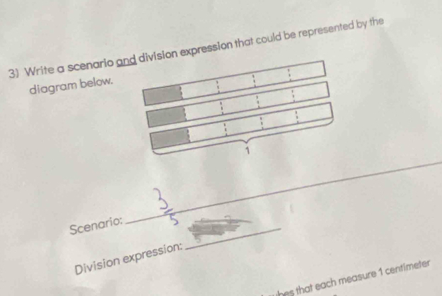 Write a scenario aon expression that could be represented by the 
diagram below. 
_ 
_ 
_ 
Scenario: 
Division expression: 
whes that each measure 1 centimeter