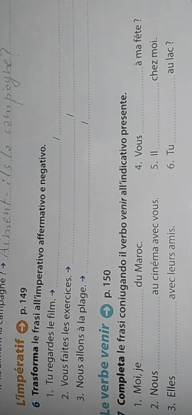 campagne ? 
_ 
_ 
Limpératif p. 149
6 Trasforma le frasi all’imperativo affermativo e negativo. 
1. Tu regardes le film. 
__I 
2. Vous faites les exercices. 
__I 
3. Nous allons à la plage._ 
_ 
Le verbe venir p. 150
Completa le frasi coniugando il verbo venir all’indicativo presente. 
1. Moi, je_ du Maroc. 4. Vous _ à ma fête ? 
2. Nous _au cinéma avec vous. 5.Ⅱ_ chez moi. 
3. Elles_ avec leurs amis. 6. Tu _au lac ?