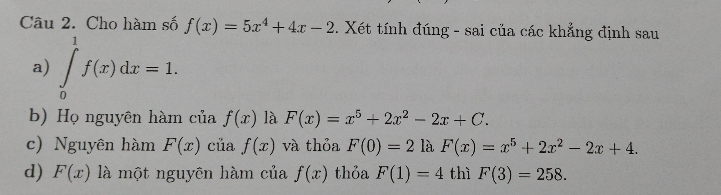 Cho hàm số f(x)=5x^4+4x-2. Xét tính đúng - sai của các khẳng định sau
a) ∈tlimits _0^(1f(x)dx=1. 
b) Họ nguyên hàm của f(x) là F(x)=x^5)+2x^2-2x+C.
c) Nguyên hàm F(x) của f(x) và thỏa F(0)=2 là F(x)=x^5+2x^2-2x+4.
d) F(x) là một nguyên hàm của f(x) thỏa F(1)=4 thì F(3)=258.