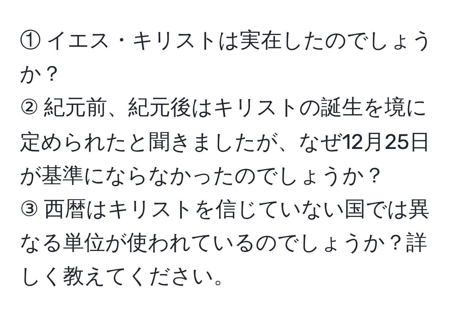 ① イエス・キリストは実在したのでしょうか？  
② 紀元前、紀元後はキリストの誕生を境に定められたと聞きましたが、なぜ12月25日が基準にならなかったのでしょうか？  
③ 西暦はキリストを信じていない国では異なる単位が使われているのでしょうか？詳しく教えてください。