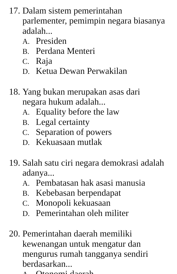 Dalam sistem pemerintahan
parlementer, pemimpin negara biasanya
adalah...
A. Presiden
B. Perdana Menteri
C. Raja
D. Ketua Dewan Perwakilan
18. Yang bukan merupakan asas dari
negara hukum adalah...
A. Equality before the law
B. Legal certainty
C. Separation of powers
D. Kekuasaan mutlak
19. Salah satu ciri negara demokrasi adalah
adanya...
A. Pembatasan hak asasi manusia
B. Kebebasan berpendapat
C. Monopoli kekuasaan
D. Pemerintahan oleh militer
20. Pemerintahan daerah memiliki
kewenangan untuk mengatur dan
mengurus rumah tangganya sendiri
berdasarkan...