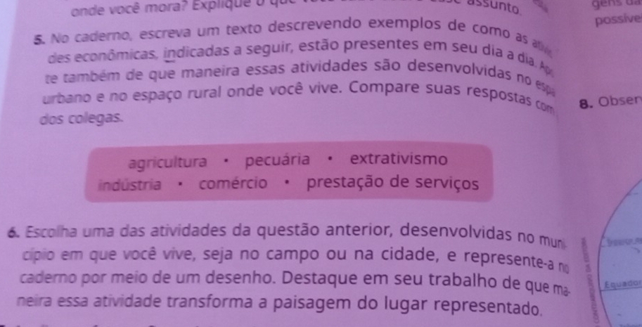 onde você mora? Expliquê o que assunto
possive
5. No caderno, escreva um texto descrevendo exemplos de como as atv
des econômicas, indicadas a seguir, estão presentes em seu dia a dia. Ap
te também de que maneira essas atividades são desenvolvidas no espa
urbano e no espaço rural onde você vive. Compare suas respostas com 8. Obsen
dos colegas.
agricultura · pecuária· extrativismo
indústria ' comércio' prestação de serviços
6. Escolha uma das atividades da questão anterior, desenvolvidas no muni 
cípio em que você vive, seja no campo ou na cidade, e represente-a no ;
caderno por meio de um desenho. Destaque em seu trabalho de que mã Equador
neira essa atividade transforma a paisagem do lugar representado. e