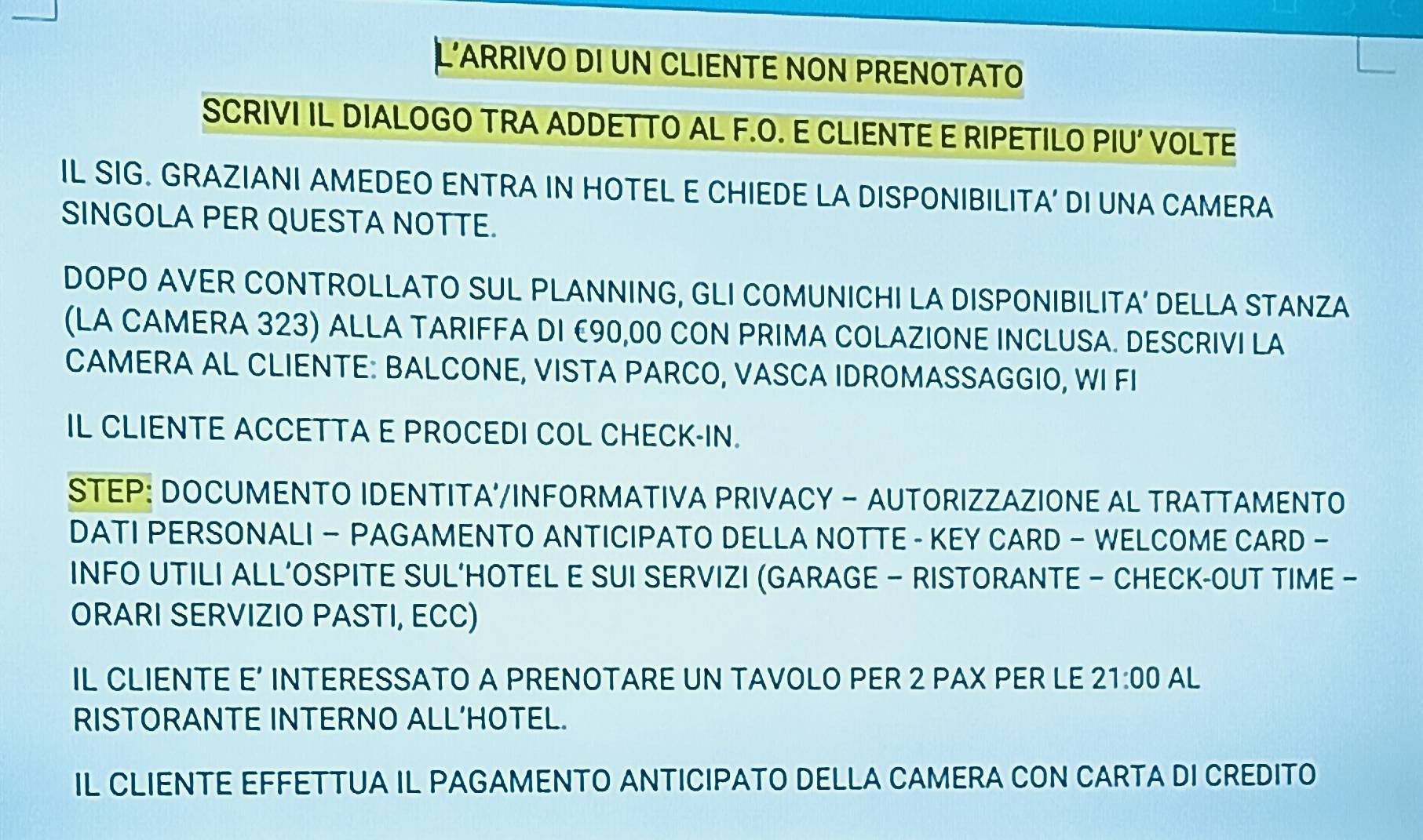 L'ARRIVO DI UN CLIENTE NON PRENOTATO 
SCRIVI IL DIALOGO TRA ADDETTO AL F.O. E CLIENTE E RIPETILO PIU' VOLTE 
IL SIG. GRAZIANI AMEDEO ENTRA IN HOTEL E CHIEDE LA DISPONIBILITA’ DI UNA CAMERA 
SINGOLA PER QUESTA NOTTE. 
DOPO AVER CONTROLLATO SUL PLANNING, GLI COMUNICHI LA DISPONIBILIT A' DELLA STANZA 
(LA CAMERA 323) ALLA TARIFFA DI €90,00 CON PRIMA COLAZIONE INCLUSA. DESCRIVI LA 
CAMERA AL CLIENTE: BALCONE, VISTA PARCO, VASCA IDROMASSAGGIO, WI FI 
IL CLIENTE ACCETTA E PROCEDI COL CHECK-IN. 
STEP: DOCUMENTO IDENTITA'/INFORMATIVA PRIVACY - AUTORIZZAZIONE AL TRATTAMENTO 
DATI PERSONALI — PAGAMENTO ANTICIPATO DELLA NOTTE - KEY CARD - WELCOME CARD - 
INFO UTILI ALL’OSPITE SUL‘HOTEL E SUI SERVIZI (GARAGE — RISTORANTE — CHECK-OUT TIME - 
ORARI SERVIZIO PASTI, ECC) 
IL CLIENTE E’ INTERESSATO A PRENOTARE UN TAVOLO PER 2 PAX PER LE 21:00 AL 
RISTORANTE INTERNO ALL’HOTEL. 
IL CLIENTE EFFETTUA IL PAGAMENTO ANTICIPATO DELLA CAMERA CON CARTA DI CREDITO